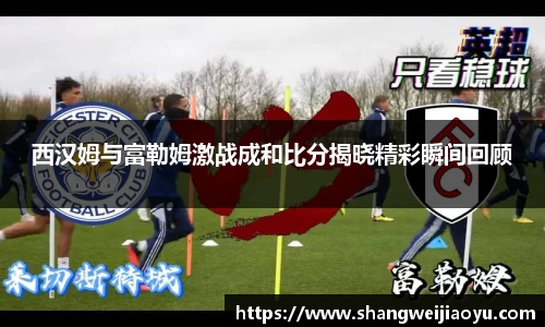 西汉姆与富勒姆激战成和比分揭晓精彩瞬间回顾