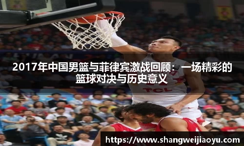 2017年中国男篮与菲律宾激战回顾：一场精彩的篮球对决与历史意义